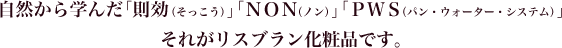 自然から学んだ「則効（そっこう）」「ＮＯＮ（ノン）」「ＰＷＳ（パン・ウォーター・システム）」それがリスブラン化粧品です。